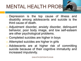 MENTAL HEALTH PROBLEMS
GHAI 8TH EDITION PG 63-69
 Depression is the top cause of illness and
disability among adolescents and suicide is the
third cause of death.
 Adjustment disorder, anxiety disorder, delinquent
behavior, poor body image, and low self-esteem
are other psychological problems.
 Completed suicides are higher in boys
 Attempted suicides are higher in girls
 Adolescents are at higher risk of committing
suicide because of their cognitive immaturity and
increased impulsivity.
 