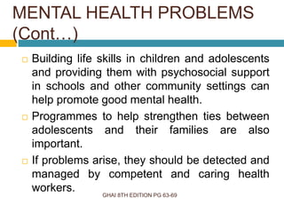 GHAI 8TH EDITION PG 63-69
 Building life skills in children and adolescents
and providing them with psychosocial support
in schools and other community settings can
help promote good mental health.
 Programmes to help strengthen ties between
adolescents and their families are also
important.
 If problems arise, they should be detected and
managed by competent and caring health
workers.
MENTAL HEALTH PROBLEMS
(Cont…)
 