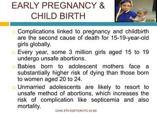 EARLY PREGNANCY &
CHILD BIRTH
GHAI 8TH EDITION PG 63-69
 Complications linked to pregnancy and childbirth
are the second cause of death for 15-19-year-old
girls globally.
 Every year, some 3 million girls aged 15 to 19
undergo unsafe abortions.
 Babies born to adolescent mothers face a
substantially higher risk of dying than those born
to women aged 20 to 24.
 Unmarried adolescents are likely to resort to
unsafe method of abortions, which increases the
risk of complication like septicemia and also
mortality.
 