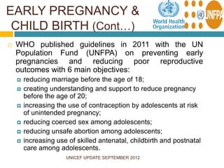 UNICEF UPDATE SEPTEMBER 2012
 WHO published guidelines in 2011 with the UN
Population Fund (UNFPA) on preventing early
pregnancies and reducing poor reproductive
outcomes with 6 main objectives:
 reducing marriage before the age of 18;
 creating understanding and support to reduce pregnancy
before the age of 20;
 increasing the use of contraception by adolescents at risk
of unintended pregnancy;
 reducing coerced sex among adolescents;
 reducing unsafe abortion among adolescents;
 increasing use of skilled antenatal, childbirth and postnatal
care among adolescents.
EARLY PREGNANCY &
CHILD BIRTH (Cont…)
 