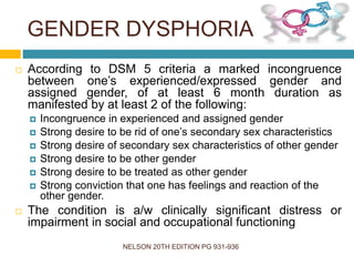 GENDER DYSPHORIA
NELSON 20TH EDITION PG 931-936
 According to DSM 5 criteria a marked incongruence
between one’s experienced/expressed gender and
assigned gender, of at least 6 month duration as
manifested by at least 2 of the following:
 Incongruence in experienced and assigned gender
 Strong desire to be rid of one’s secondary sex characteristics
 Strong desire of secondary sex characteristics of other gender
 Strong desire to be other gender
 Strong desire to be treated as other gender
 Strong conviction that one has feelings and reaction of the
other gender.
 The condition is a/w clinically significant distress or
impairment in social and occupational functioning
 