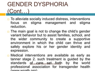 NELSON 20TH EDITION PG 931-936
 To alleviate socially induced distress, interventions
focus on stigma management and stigma
reduction.
 The main goal is not to change the child’s gender
variant behavior but to assist families, school, and
the wider community to create a supportive
environment in which the child can thrive and
safely explore his or her gender identity and
expression.
 Medical interventions are available as early as
tanner stage 2. such treatment is guided by the
standards of care set forth by the world
professional association for transgender health
GENDER DYSPHORIA
(Cont…)
 