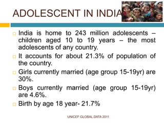 ADOLESCENT IN INDIA
 India is home to 243 million adolescents –
children aged 10 to 19 years – the most
adolescents of any country.
 It accounts for about 21.3% of population of
the country.
 Girls currently married (age group 15-19yr) are
30%.
 Boys currently married (age group 15-19yr)
are 4.6%.
 Birth by age 18 year- 21.7%
UNICEF GLOBAL DATA 2011
 