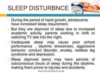 SLEEP DISTURBNCE
GHAI 8TH EDITION PG 63-69
 During the period of rapid growth, adolescents
have increased sleep requirement.
 But they are deprived of sleep due to increased
academic activity, parents working in shift or
watching TV late into the night.
 Inadequate sleep may cause poor school
performance , daytime drowsiness, aggressive
behavior, conduct disorder, anxiety, restless leg
syndrome and depression.
 Sleep deprived teens may have periods of
subconscious bouts of sleep during the daytime,
making them prone to injuries and accidents.
 