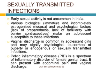 SEXUALLY TRANSMITTED
INFECTIONS
GHAI 8TH EDITION PG 63-69
 Early sexual activity is not uncommon in India.
 Various biological (immature and incompletely
estrogenised mucosa) and psychological factors
(lack of preparedness, lack of familiarity with
barrier contraceptives) make an adolescent
susceptible to these infections.
 Vaginal discharge is common in adolescent girls
and may signify physiological leucorrhea of
puberty or endogenous or sexually transmitted
infections.
 Pelvic inflammatory disease (PID) is a spectrum
of inflammatory disorder of female genital tract. It
can present with abdominal pain and vaginal
discharge.
 