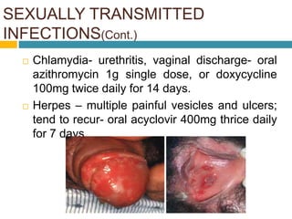 SEXUALLY TRANSMITTED
INFECTIONS(Cont.)
GHAI 8TH EDITION PG 63-69
 Chlamydia- urethritis, vaginal discharge- oral
azithromycin 1g single dose, or doxycycline
100mg twice daily for 14 days.
 Herpes – multiple painful vesicles and ulcers;
tend to recur- oral acyclovir 400mg thrice daily
for 7 days
 
