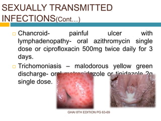 GHAI 8TH EDITION PG 63-69
 Chancroid- painful ulcer with
lymphadenopathy- oral azithromycin single
dose or ciprofloxacin 500mg twice daily for 3
days.
 Trichomoniasis – malodorous yellow green
discharge- oral metronidazole or tinidazole 2g
single dose.
SEXUALLY TRANSMITTED
INFECTIONS(Cont…)
 