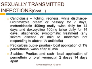 GHAI 8TH EDITION PG 63-69
 Candidiasis – itching, redness, white discharge-
Clotrimazole cream or pessary for 7 days,
metronidazole 400mg orally twice daily for 14
days and doxycycline 100mg twice daily for 14
days; abstinence; symptomatic treatment (any
severe disease or mild to moderate not
responding to above- i/v antibiotic)
 Pediculosis pubis- pruritus- local application of 1%
permethrine, wash after 10 min
 Scabies- Pruritus and rash- local application of
permethrin or oral ivermectin 2 doses 14 days
apart
SEXUALLY TRANSMITTED
INFECTIONS(Cont…)
 