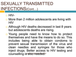 GHAI 8TH EDITION PG 63-69
 HIV-
 More than 2 million adolescents are living with
HIV
 Although HIV deaths decreased in last 8 years
but adolescents deaths are rising.
 Young people need to know how to protect
themselves and have the means to do so. This
includes being able to obtain condoms to
prevent sexual transmission of the virus and
clean needles and syringes for those who
inject drugs. Better access to HIV testing and
counselling is also needed.
SEXUALLY TRANSMITTED
INFECTIONS(Cont…)
 