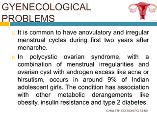GYENECOLOGICAL
PROBLEMS
GHAI 8TH EDITION PG 63-69
 It is common to have anovulatory and irregular
menstrual cycles during first two years after
menarche.
 In polycystic ovarian syndrome, with a
combination of menstrual irregularities and
ovarian cyst with androgen excess like acne or
hirsutism, occurs in around 9% of Indian
adolescent girls. The condition has association
with other metabolic derangements like
obesity, insulin resistance and type 2 diabetes.
 