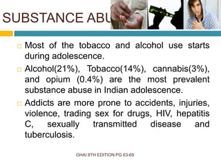 SUBSTANCE ABUSE
GHAI 8TH EDITION PG 63-69
 Most of the tobacco and alcohol use starts
during adolescence.
 Alcohol(21%), Tobacco(14%), cannabis(3%),
and opium (0.4%) are the most prevalent
substance abuse in Indian adolescence.
 Addicts are more prone to accidents, injuries,
violence, trading sex for drugs, HIV, hepatitis
C, sexually transmitted disease and
tuberculosis.
 