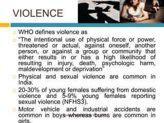 VIOLENCE
GHAI 8TH EDITION PG 63-69
 WHO defines violence as
 “The intentional use of physical force or power,
threatened or actual, against oneself, another
person, or against a group or community that
either results in or has a high likelihood of
resulting in injury, death, psychologic harm,
maldevelopment or deprivation”
 Physical and sexual violence are common in
India.
 20-30% of young females suffering from domestic
violence and 5-9% young females reporting
sexual violence (NFHS3).
 Motor vehicle and industrial accidents are
common in boys whereas burns are common in
 