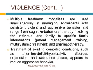 NELSON 20TH EDITION PG 946
 Multiple treatment modalities are used
simultaneously in managing adolescents with
persistent violent and aggressive behavior and
range from cognitive-behavioral therapy involving
the individual and family to specific family
interventions (parent management training,
multisystemic treatment) and pharmacotherapy.
 Treatment of existing comorbid conditions, such
as attention-deficit/hyperactivity disorder,
depression, and substance abuse, appears to
reduce aggressive behavior.
VIOLENCE (Cont…)
 