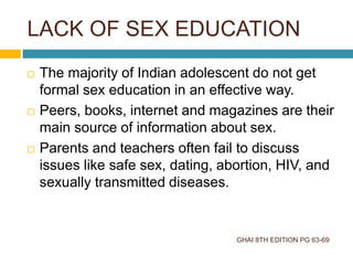 LACK OF SEX EDUCATION
GHAI 8TH EDITION PG 63-69
 The majority of Indian adolescent do not get
formal sex education in an effective way.
 Peers, books, internet and magazines are their
main source of information about sex.
 Parents and teachers often fail to discuss
issues like safe sex, dating, abortion, HIV, and
sexually transmitted diseases.
 