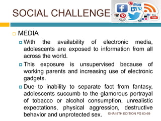 SOCIAL CHALLENGES
GHAI 8TH EDITION PG 63-69
 MEDIA
 With the availability of electronic media,
adolescents are exposed to information from all
across the world.
 This exposure is unsupervised because of
working parents and increasing use of electronic
gadgets.
 Due to inability to separate fact from fantasy,
adolescents succumb to the glamorous portrayal
of tobacco or alcohol consumption, unrealistic
expectations, physical aggression, destructive
behavior and unprotected sex.
 