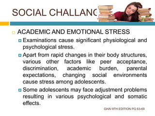 SOCIAL CHALLANGES
GHAI 8TH EDITION PG 63-69
 ACADEMIC AND EMOTIONAL STRESS
 Examinations cause significant physiological and
psychological stress.
 Apart from rapid changes in their body structures,
various other factors like peer acceptance,
discrimination, academic burden, parental
expectations, changing social environments
cause stress among adolescents.
 Some adolescents may face adjustment problems
resulting in various psychological and somatic
effects.
 