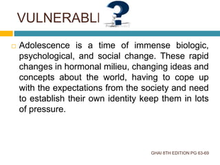  Adolescence is a time of immense biologic,
psychological, and social change. These rapid
changes in hormonal milieu, changing ideas and
concepts about the world, having to cope up
with the expectations from the society and need
to establish their own identity keep them in lots
of pressure.
GHAI 8TH EDITION PG 63-69
VULNERABLE
 