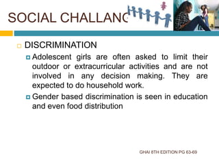 SOCIAL CHALLANGES
GHAI 8TH EDITION PG 63-69
 DISCRIMINATION
 Adolescent girls are often asked to limit their
outdoor or extracurricular activities and are not
involved in any decision making. They are
expected to do household work.
 Gender based discrimination is seen in education
and even food distribution
 