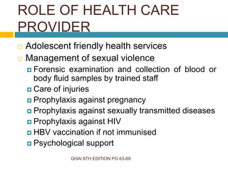 GHAI 8TH EDITION PG 63-69
 Adolescent friendly health services
 Management of sexual violence
 Forensic examination and collection of blood or
body fluid samples by trained staff
 Care of injuries
 Prophylaxis against pregnancy
 Prophylaxis against sexually transmitted diseases
 Prophylaxis against HIV
 HBV vaccination if not immunised
 Psychological support
ROLE OF HEALTH CARE
PROVIDER
 