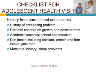 CHECKLIST FOR
ADOLESCENT HEALTH VISIT
GHAI 8TH EDITION PG 63-69
 History from parents and adolescents
 History of presenting problem
 Parental concern on growth and development
 Academic success; school absenteeism
 Diet intake including calcium, protein and iron
intake; junk food
 Menstrual history; sleep problems
 