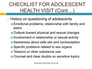 GHAI 8TH EDITION PG 63-69
 History on questioning of adolescents
 Emotional problems; relationship with family and
peers
 Outlook toward physical and sexual changes
 Involvement in relationship or sexual activity
 Awareness about safe sex and contraception
 Specific problems related to sex organs
 Tobacco or other substance use
 Counsel and clear doubts on sensitive topics
CHECKLIST FOR ADOLESCENT
HEALTH VISIT (Cont…)
 