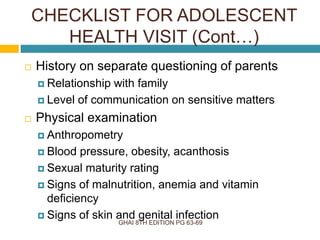 GHAI 8TH EDITION PG 63-69
 History on separate questioning of parents
 Relationship with family
 Level of communication on sensitive matters
 Physical examination
 Anthropometry
 Blood pressure, obesity, acanthosis
 Sexual maturity rating
 Signs of malnutrition, anemia and vitamin
deficiency
 Signs of skin and genital infection
CHECKLIST FOR ADOLESCENT
HEALTH VISIT (Cont…)
 