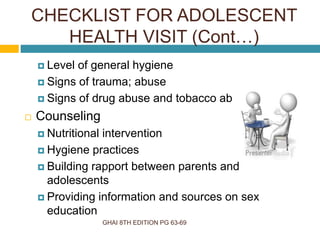 GHAI 8TH EDITION PG 63-69
 Level of general hygiene
 Signs of trauma; abuse
 Signs of drug abuse and tobacco abuse
 Counseling
 Nutritional intervention
 Hygiene practices
 Building rapport between parents and
adolescents
 Providing information and sources on sex
education
CHECKLIST FOR ADOLESCENT
HEALTH VISIT (Cont…)
 