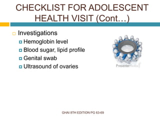 GHAI 8TH EDITION PG 63-69
 Investigations
 Hemoglobin level
 Blood sugar, lipid profile
 Genital swab
 Ultrasound of ovaries
CHECKLIST FOR ADOLESCENT
HEALTH VISIT (Cont…)
 