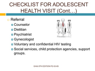 GHAI 8TH EDITION PG 63-69
 Referral
 Counselor
 Dietitian
 Psychiatrist
 Gynecologist
 Voluntary and confidential HIV testing
 Social services, child protection agencies, support
groups.
CHECKLIST FOR ADOLESCENT
HEALTH VISIT (Cont…)
 