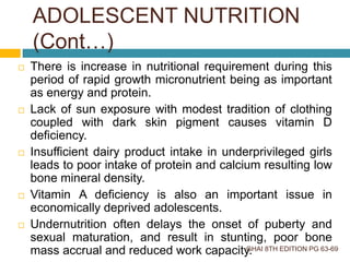 There is increase in nutritional requirement during this
period of rapid growth micronutrient being as important
as energy and protein.
 Lack of sun exposure with modest tradition of clothing
coupled with dark skin pigment causes vitamin D
deficiency.
 Insufficient dairy product intake in underprivileged girls
leads to poor intake of protein and calcium resulting low
bone mineral density.
 Vitamin A deficiency is also an important issue in
economically deprived adolescents.
 Undernutrition often delays the onset of puberty and
sexual maturation, and result in stunting, poor bone
mass accrual and reduced work capacity.GHAI 8TH EDITION PG 63-69
ADOLESCENT NUTRITION
(Cont…)
 