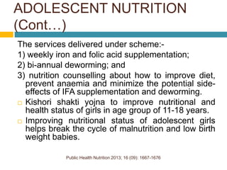 Public Health Nutrition 2013; 16 (09): 1667-1676
The services delivered under scheme:-
1) weekly iron and folic acid supplementation;
2) bi-annual deworming; and
3) nutrition counselling about how to improve diet,
prevent anaemia and minimize the potential side-
effects of IFA supplementation and deworming.
 Kishori shakti yojna to improve nutritional and
health status of girls in age group of 11-18 years.
 Improving nutritional status of adolescent girls
helps break the cycle of malnutrition and low birth
weight babies.
ADOLESCENT NUTRITION
(Cont…)
 