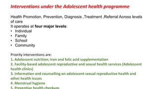 Interventions under the Adolescent health programme
Health Promotion, Prevention, Diagnosis ,Treatment ,Referral Across levels
of care
It operates at four major levels:
• Individual
• Family
• School
• Community
Priority interventions are:
1. Adolescent nutrition; Iron and folic acid supplementation
2. Facility-based adolescent reproductive and sexual health services (Adolescent
health clinics)
3. Information and counselling on adolescent sexual reproductive health and
other health issues
4. Menstrual hygiene
 