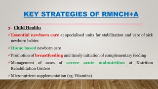 KEY STRATEGIES OF RMNCH+A
3. Child Health:
Essential newborn care at specialised units for stabilization and care of sick
newborn babies
Home based newborn care
Promotion of breastfeeding and timely initiation of complementary feeding
Management of cases of severe acute malnutrition at Nutrition
Rehabilitation Centres
Micronutrient supplementation (eg. Vitamins)
 