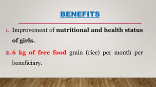 BENEFITS
1. Improvement of nutritional and health status
of girls.
2. 6 kg of free food grain (rice) per month per
beneficiary.
 