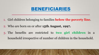 BENEFICIARIES
1. Girl children belonging to families below the poverty line.
2. Who are born on or after 15th August, 1997.
3. The benefits are restricted to two girl children in a
household irrespective of number of children in the household.
 
