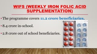 WIFS (WEEKLY IRON FOLIC ACID
SUPPLEMENTATION)
•The programme covers 11.2 crore beneficiaries.
•8.4 crore in-school.
•2.8 crore out of school beneficiaries.
 