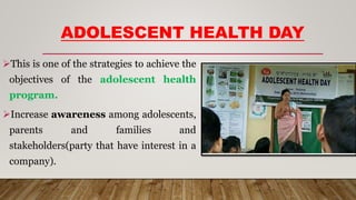 ADOLESCENT HEALTH DAY
This is one of the strategies to achieve the
objectives of the adolescent health
program.
Increase awareness among adolescents,
parents and families and
stakeholders(party that have interest in a
company).
 