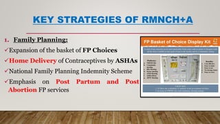 KEY STRATEGIES OF RMNCH+A
1. Family Planning:
Expansion of the basket of FP Choices
Home Delivery of Contraceptives by ASHAs
National Family Planning Indemnity Scheme
Emphasis on Post Partum and Post
Abortion FP services
 