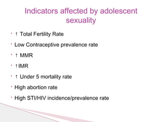• ↑ Total Fertility Rate
• Low Contraceptive prevalence rate
• ↑ MMR
• ↑IMR
• ↑ Under 5 mortality rate
• High abortion rate
• High STI/HIV incidence/prevalence rate
Indicators affected by adolescent
sexuality
 
