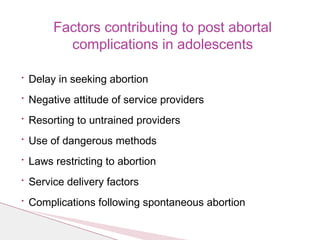 • Delay in seeking abortion
• Negative attitude of service providers
• Resorting to untrained providers
• Use of dangerous methods
• Laws restricting to abortion
• Service delivery factors
• Complications following spontaneous abortion
Factors contributing to post abortal
complications in adolescents
 