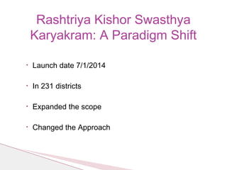 • Launch date 7/1/2014
• In 231 districts
• Expanded the scope
• Changed the Approach
Rashtriya Kishor Swasthya
Karyakram: A Paradigm Shift
 