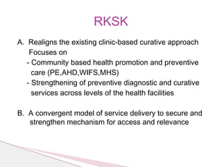 A. Realigns the existing clinic-based curative approach
Focuses on
- Community based health promotion and preventive
care (PE,AHD,WIFS,MHS)
- Strengthening of preventive diagnostic and curative
services across levels of the health facilities
B. A convergent model of service delivery to secure and
strengthen mechanism for access and relevance
RKSK
 