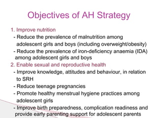 1. Improve nutrition
- Reduce the prevalence of malnutrition among
adolescent girls and boys (including overweight/obesity)
- Reduce the prevalence of iron-deficiency anaemia (IDA)
among adolescent girls and boys
2. Enable sexual and reproductive health
- Improve knowledge, attitudes and behaviour, in relation
to SRH
- Reduce teenage pregnancies
- Promote healthy menstrual hygiene practices among
adolescent girls
- Improve birth preparedness, complication readiness and
provide early parenting support for adolescent parents
Objectives of AH Strategy
 