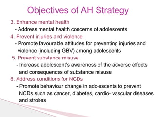 3. Enhance mental health
- Address mental health concerns of adolescents
4. Prevent injuries and violence
- Promote favourable attitudes for preventing injuries and
violence (including GBV) among adolescents
5. Prevent substance misuse
- Increase adolescent’s awareness of the adverse effects
and consequences of substance misuse
6. Address conditions for NCDs
- Promote behaviour change in adolescents to prevent
NCDs such as cancer, diabetes, cardio- vascular diseases
and strokes
Objectives of AH Strategy
 