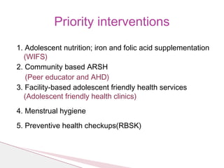 1. Adolescent nutrition; iron and folic acid supplementation
(WIFS)
2. Community based ARSH
(Peer educator and AHD)
3. Facility-based adolescent friendly health services
(Adolescent friendly health clinics)
4. Menstrual hygiene
5. Preventive health checkups(RBSK)
Priority interventions
 