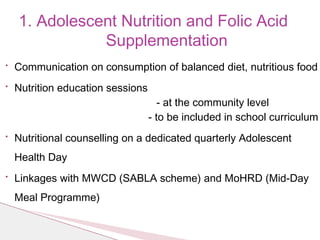 • Communication on consumption of balanced diet, nutritious food
• Nutrition education sessions
- at the community level
- to be included in school curriculum
• Nutritional counselling on a dedicated quarterly Adolescent
Health Day
• Linkages with MWCD (SABLA scheme) and MoHRD (Mid-Day
Meal Programme)
1. Adolescent Nutrition and Folic Acid
Supplementation
 