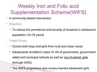 • A community-based intervention
• Objective
◦ To reduce the prevalence and severity of anaemia in adolescent
population (10-19 years)
• Target Group
◦ Covers both boys and girls from rural and urban areas
◦ Adolescents enrolled in class VI–XII of government, government
aided and municipal schools as well as ‘out of school’ girls
(through AWC)
◦ The WIFS programme also covers married adolescent girls
Weekly Iron and Folic acid
Supplementation Scheme(WIFS)
 