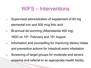 1. Supervised administration of supplement of 60 mg
elemental iron and 500 mcg folic acid
2. Bi-annual de-worming (Albendazole 400 mg)
NDD on 10th
February and 10th
August
3. Information and counselling for improving dietary intake
and preventive actions for intestinal worm infestation
4. Screening of target groups for moderate and severe
anaemia and referral to an appropriate health facility
WIFS – Interventions
 