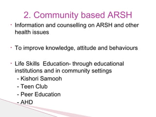 • Information and counselling on ARSH and other
health issues
• To improve knowledge, attitude and behaviours
• Life Skills Education- through educational
institutions and in community settings
- Kishori Samooh
- Teen Club
- Peer Education
- AHD
2. Community based ARSH
 