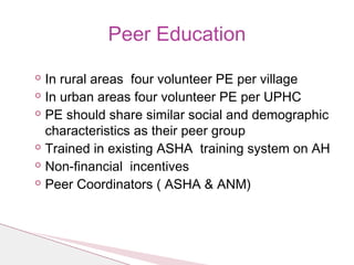 ◦ In rural areas four volunteer PE per village
◦ In urban areas four volunteer PE per UPHC
◦ PE should share similar social and demographic
characteristics as their peer group
◦ Trained in existing ASHA training system on AH
◦ Non-financial incentives
◦ Peer Coordinators ( ASHA & ANM)
Peer Education
 